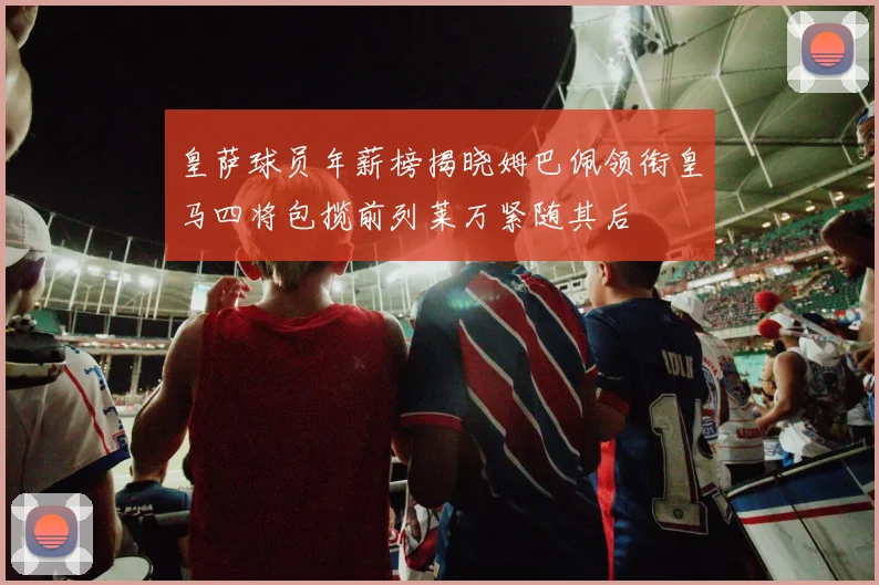 皇萨球员年薪榜揭晓姆巴佩领衔皇马四将包揽前列莱万紧随其后
