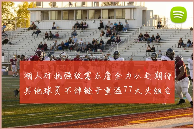 湖人对抗强敌需东詹全力以赴期待其他球员不掉链子重温77大头组合辉煌