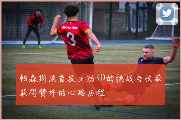 帕森斯谈首发主防KD的挑战与收获获得赞许的心路历程